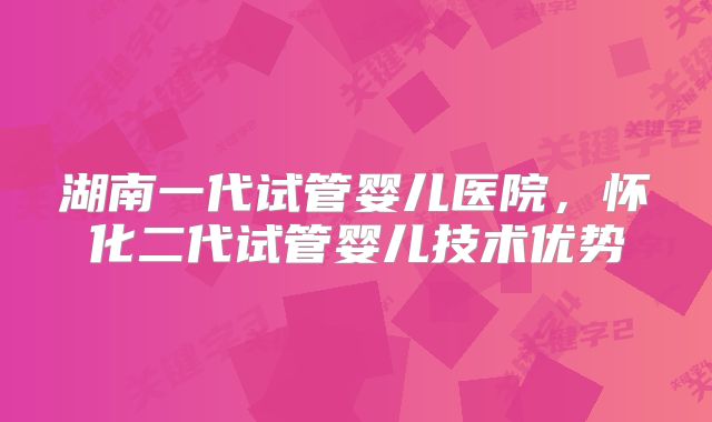 湖南一代试管婴儿医院,怀化二代试管婴儿技术优势