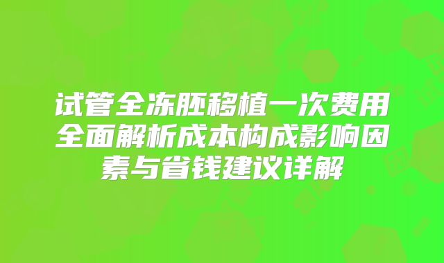 试管全冻胚移植一次费用全面解析成本构成影响因素与省钱建议详解