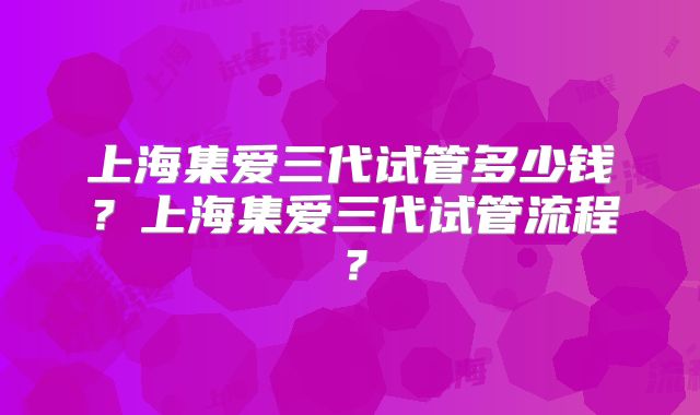 上海集爱三代试管多少钱？上海集爱三代试管流程？