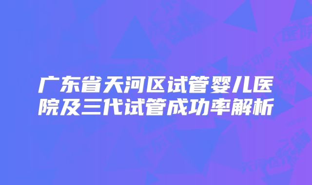 广东省天河区试管婴儿医院及三代试管成功率解析