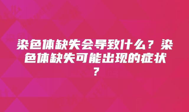 染色体缺失会导致什么?染色体缺失可能出现的症状?