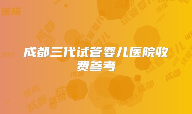 成都三代试管婴儿医院收费参考
