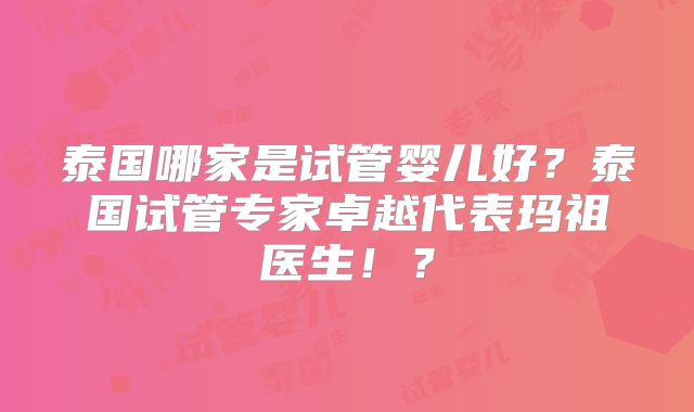 泰国哪家是试管婴儿好？泰国试管专家卓越代表玛祖医生！？
