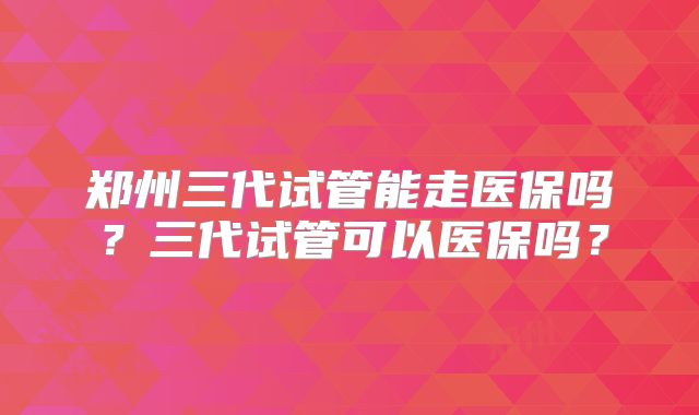 郑州三代试管能走医保吗？三代试管可以医保吗？