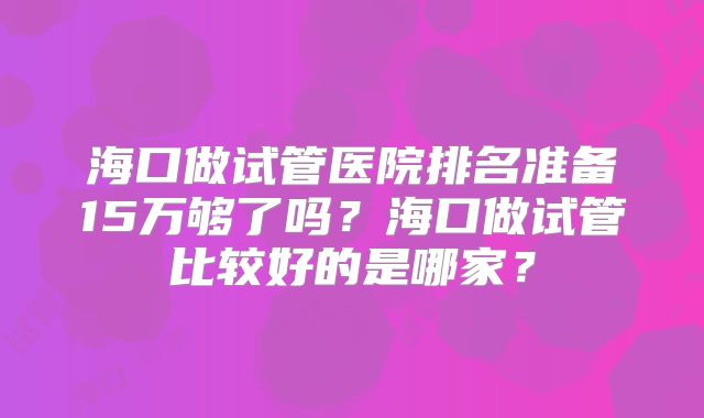 海口做试管医院排名准备15万够了吗？海口做试管比较好的是哪家？