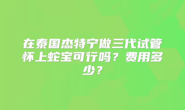 在泰国杰特宁做三代试管怀上蛇宝可行吗？费用多少？