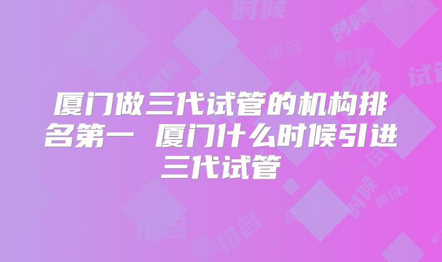厦门做三代试管的机构排名第一 厦门什么时候引进三代试管
