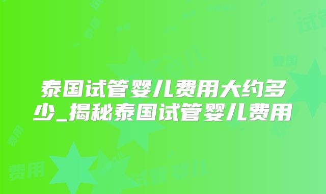 泰国试管婴儿费用大约多少_揭秘泰国试管婴儿费用