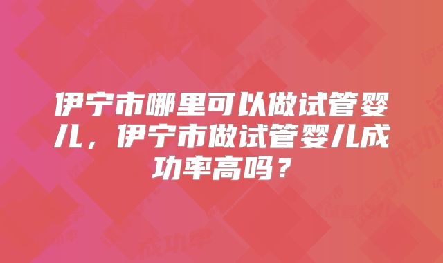 伊宁市哪里可以做试管婴儿，伊宁市做试管婴儿成功率高吗？