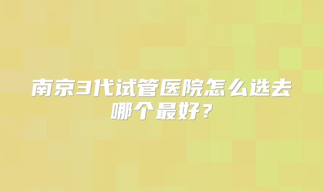 南京3代试管医院怎么选去哪个最好？
