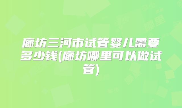 廊坊三河市试管婴儿需要多少钱(廊坊哪里可以做试管)