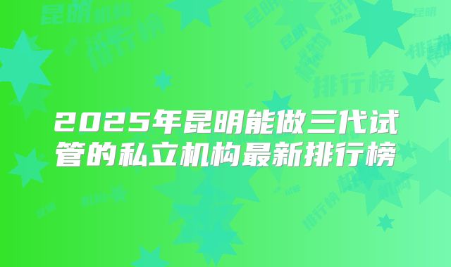 2025年昆明能做三代试管的私立机构最新排行榜