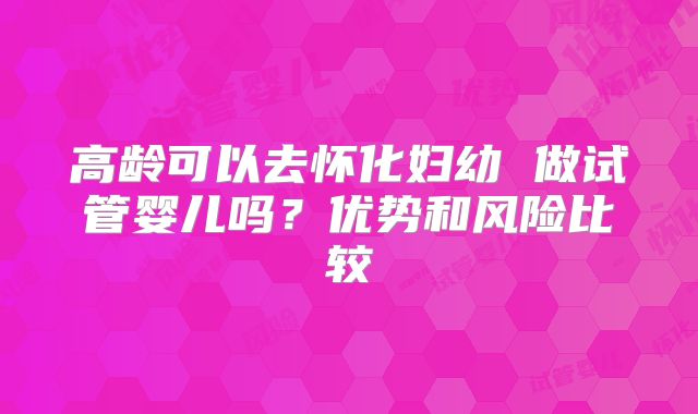 高龄可以去怀化妇幼 做试管婴儿吗？优势和风险比较