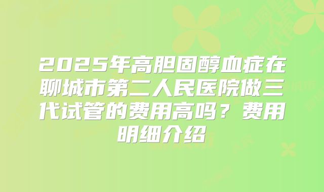2025年高胆固醇血症在聊城市第二人民医院做三代试管的费用高吗？费用明细介绍