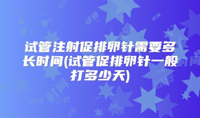 试管注射促排卵针需要多长时间(试管促排卵针一般打多少天)