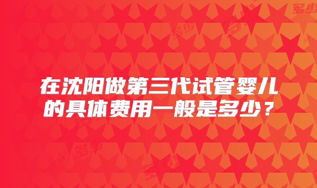 在沈阳做第三代试管婴儿的具体费用一般是多少？