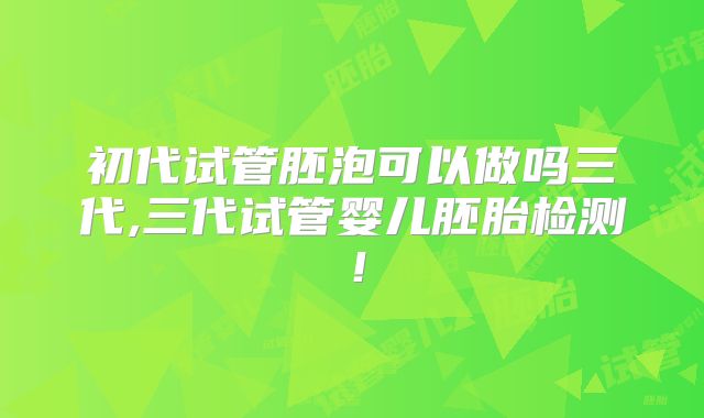 初代试管胚泡可以做吗三代,三代试管婴儿胚胎检测！