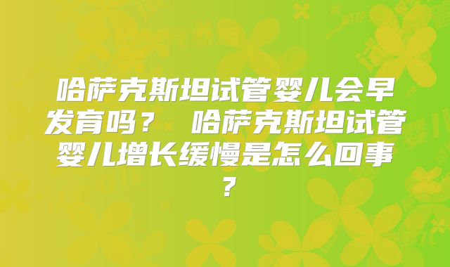哈萨克斯坦试管婴儿会早发育吗? 哈萨克斯坦试管婴儿增长缓慢是怎么回事?