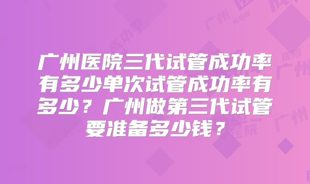 广州医院三代试管成功率有多少单次试管成功率有多少？广州做第三代试管要准备多少钱？
