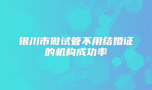 银川市做试管不用结婚证的机构成功率