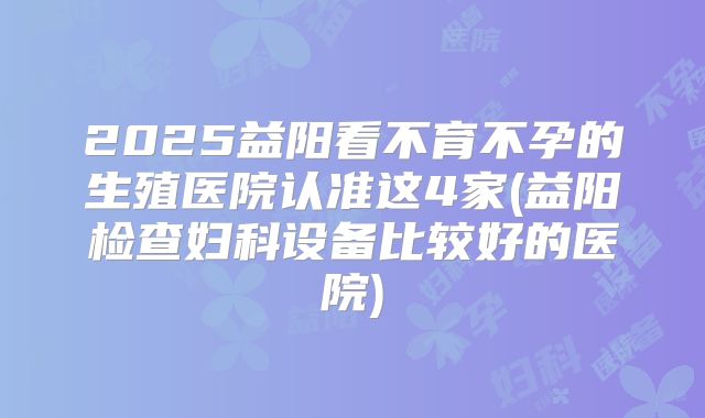 2025益阳看不育不孕的生殖医院认准这4家(益阳检查妇科设备比较好的医院)