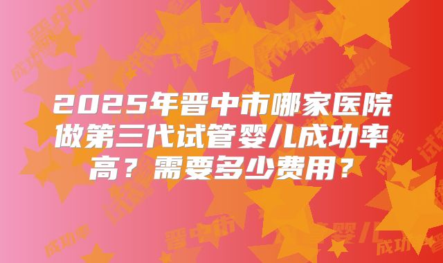 2025年晋中市哪家医院做第三代试管婴儿成功率高?需要多少费用?
