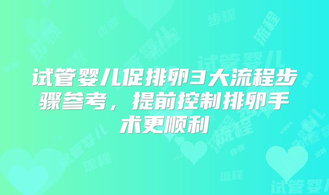 试管婴儿促排卵3大流程步骤参考，提前控制排卵手术更顺利