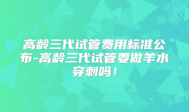 高龄三代试管费用标准公布-高龄三代试管要做羊水穿刺吗!