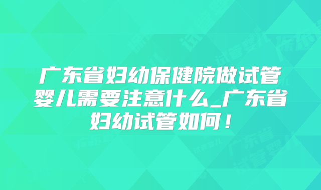 广东省妇幼保健院做试管婴儿需要注意什么_广东省妇幼试管如何！