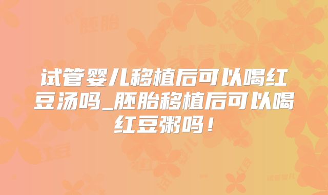 试管婴儿移植后可以喝红豆汤吗_胚胎移植后可以喝红豆粥吗！