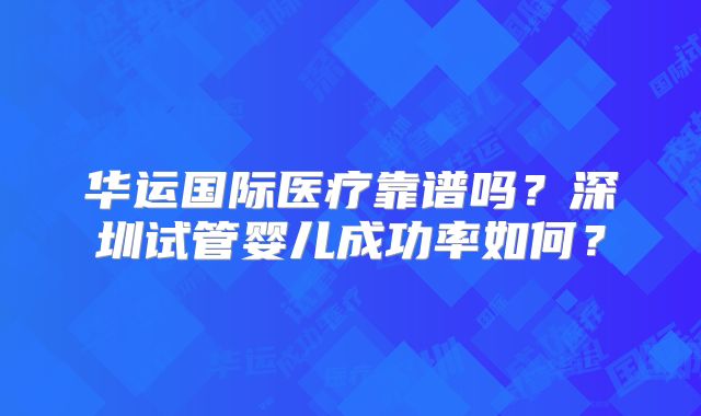 华运国际医疗靠谱吗？深圳试管婴儿成功率如何？