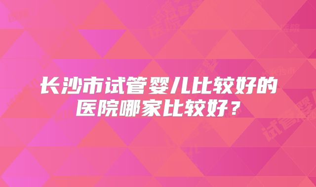 长沙市试管婴儿比较好的医院哪家比较好?