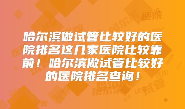 哈尔滨做试管比较好的医院排名这几家医院比较靠前!哈尔滨做试管比较好的医院排名查询!