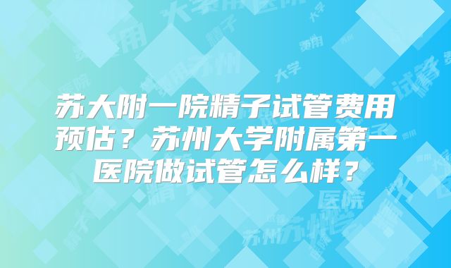 苏大附一院精子试管费用预估？苏州大学附属第一医院做试管怎么样？
