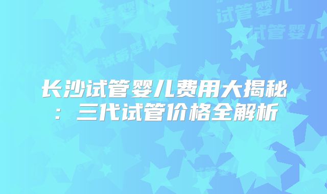 长沙试管婴儿费用大揭秘：三代试管价格全解析