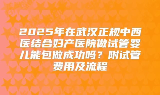 2025年在武汉正规中西医结合妇产医院做试管婴儿能包做成功吗?附试管费用及流程