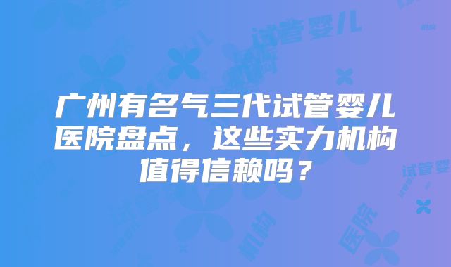 广州有名气三代试管婴儿医院盘点，这些实力机构值得信赖吗？
