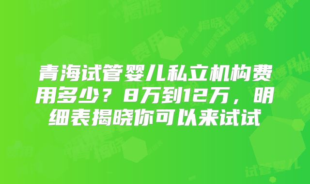 青海试管婴儿私立机构费用多少？8万到12万，明细表揭晓你可以来试试