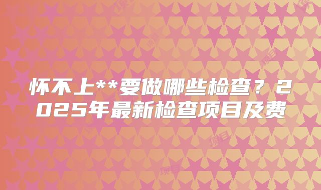 怀不上**要做哪些检查？2025年最新检查项目及费