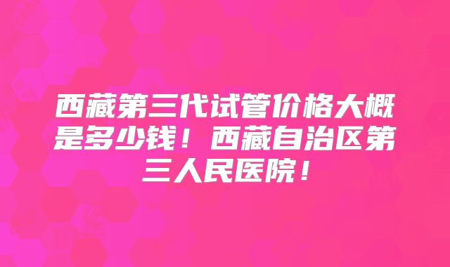 西藏第三代试管价格大概是多少钱！西藏自治区第三人民医院！