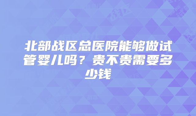 北部战区总医院能够做试管婴儿吗？贵不贵需要多少钱