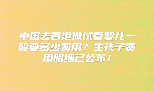 中国去香港做试管婴儿一般要多少费用？生孩子费用明细已公布！