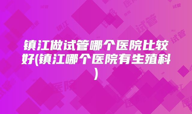镇江做试管哪个医院比较好(镇江哪个医院有生殖科)