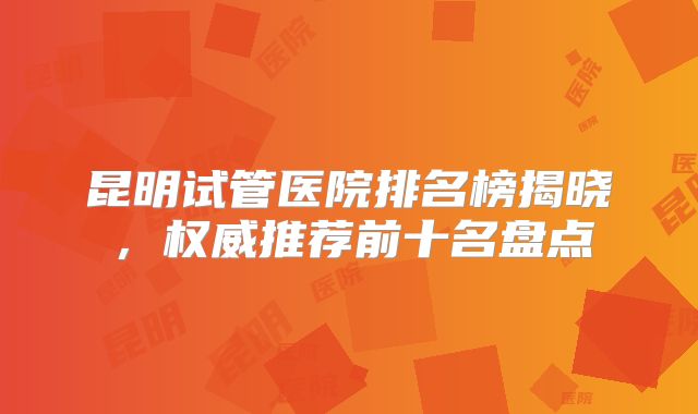 昆明试管医院排名榜揭晓，权威推荐前十名盘点