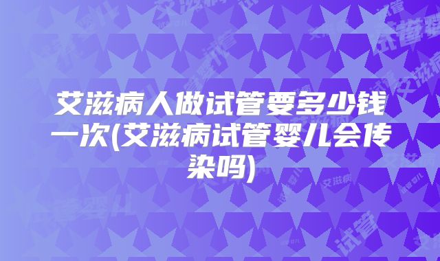 艾滋病人做试管要多少钱一次(艾滋病试管婴儿会传染吗)