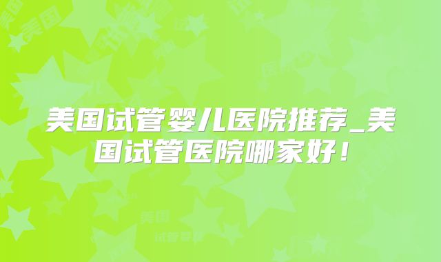 美国试管婴儿医院推荐_美国试管医院哪家好!