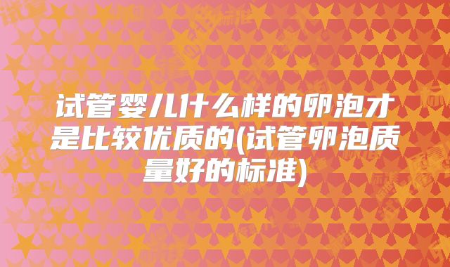 试管婴儿什么样的卵泡才是比较优质的(试管卵泡质量好的标准)