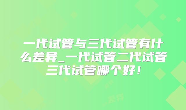 一代试管与三代试管有什么差异_一代试管二代试管三代试管哪个好！