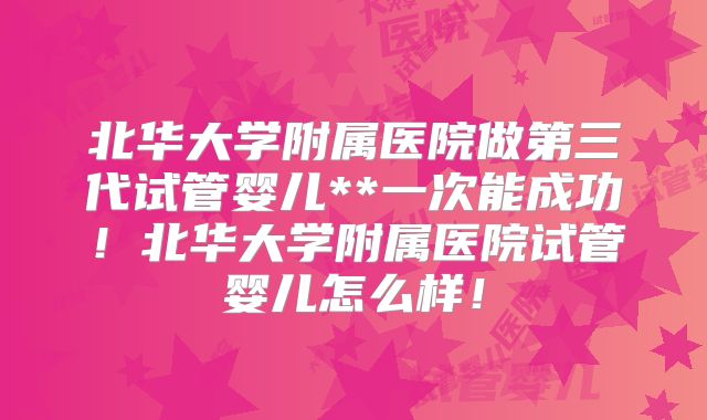 北华大学附属医院做第三代试管婴儿**一次能成功！北华大学附属医院试管婴儿怎么样！