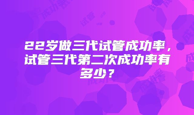 22岁做三代试管成功率，试管三代第二次成功率有多少？